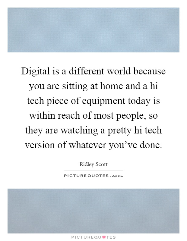 Digital is a different world because you are sitting at home and a hi tech piece of equipment today is within reach of most people, so they are watching a pretty hi tech version of whatever you've done Picture Quote #1