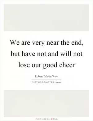 We are very near the end, but have not and will not lose our good cheer Picture Quote #1