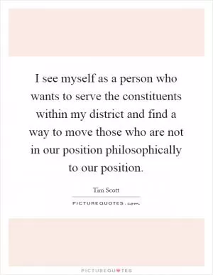 I see myself as a person who wants to serve the constituents within my district and find a way to move those who are not in our position philosophically to our position Picture Quote #1