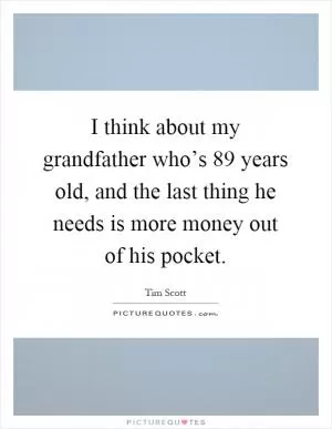I think about my grandfather who’s 89 years old, and the last thing he needs is more money out of his pocket Picture Quote #1