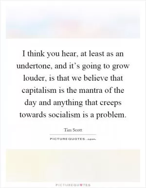 I think you hear, at least as an undertone, and it’s going to grow louder, is that we believe that capitalism is the mantra of the day and anything that creeps towards socialism is a problem Picture Quote #1