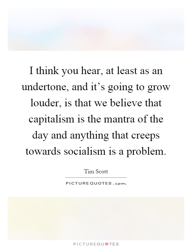 I think you hear, at least as an undertone, and it's going to grow louder, is that we believe that capitalism is the mantra of the day and anything that creeps towards socialism is a problem Picture Quote #1