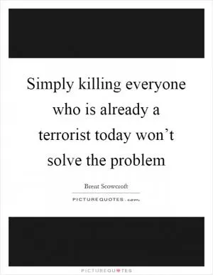Simply killing everyone who is already a terrorist today won’t solve the problem Picture Quote #1