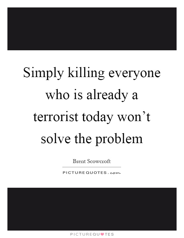 Simply killing everyone who is already a terrorist today won't solve the problem Picture Quote #1