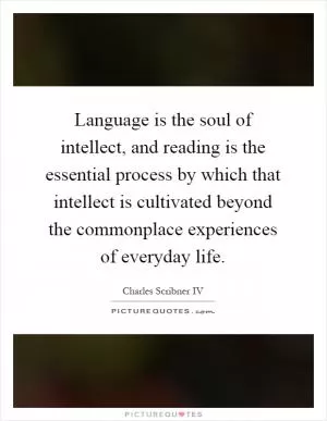 Language is the soul of intellect, and reading is the essential process by which that intellect is cultivated beyond the commonplace experiences of everyday life Picture Quote #1