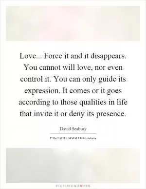 Love... Force it and it disappears. You cannot will love, nor even control it. You can only guide its expression. It comes or it goes according to those qualities in life that invite it or deny its presence Picture Quote #1