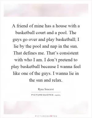 A friend of mine has a house with a basketball court and a pool. The guys go over and play basketball; I lie by the pool and nap in the sun. That defines me. That’s consistent with who I am. I don’t pretend to play basketball because I wanna feel like one of the guys. I wanna lie in the sun and relax Picture Quote #1