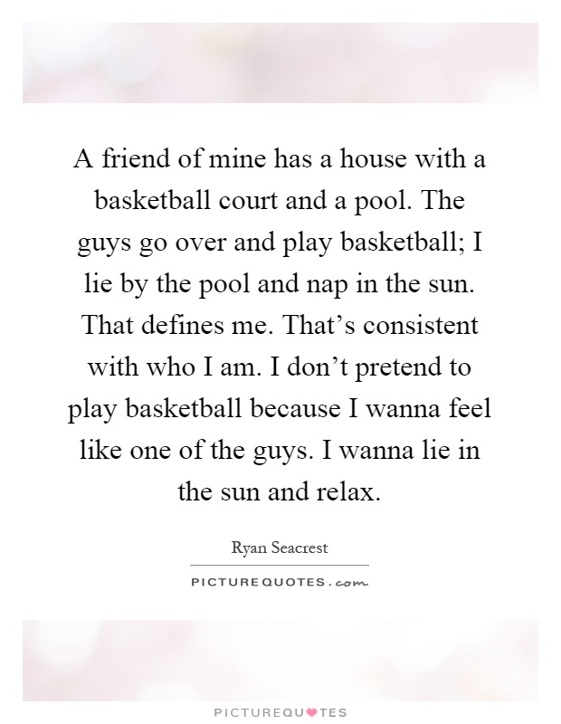 A friend of mine has a house with a basketball court and a pool. The guys go over and play basketball; I lie by the pool and nap in the sun. That defines me. That's consistent with who I am. I don't pretend to play basketball because I wanna feel like one of the guys. I wanna lie in the sun and relax Picture Quote #1