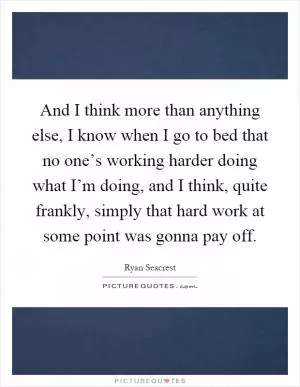 And I think more than anything else, I know when I go to bed that no one’s working harder doing what I’m doing, and I think, quite frankly, simply that hard work at some point was gonna pay off Picture Quote #1