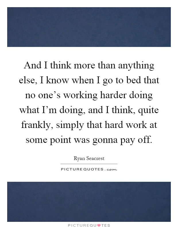 And I think more than anything else, I know when I go to bed that no one's working harder doing what I'm doing, and I think, quite frankly, simply that hard work at some point was gonna pay off Picture Quote #1