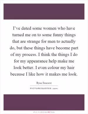 I’ve dated some women who have turned me on to some funny things that are strange for men to actually do, but these things have become part of my process. I think the things I do for my appearance help make me look better. I even colour my hair because I like how it makes me look Picture Quote #1