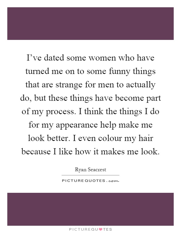 I've dated some women who have turned me on to some funny things that are strange for men to actually do, but these things have become part of my process. I think the things I do for my appearance help make me look better. I even colour my hair because I like how it makes me look Picture Quote #1