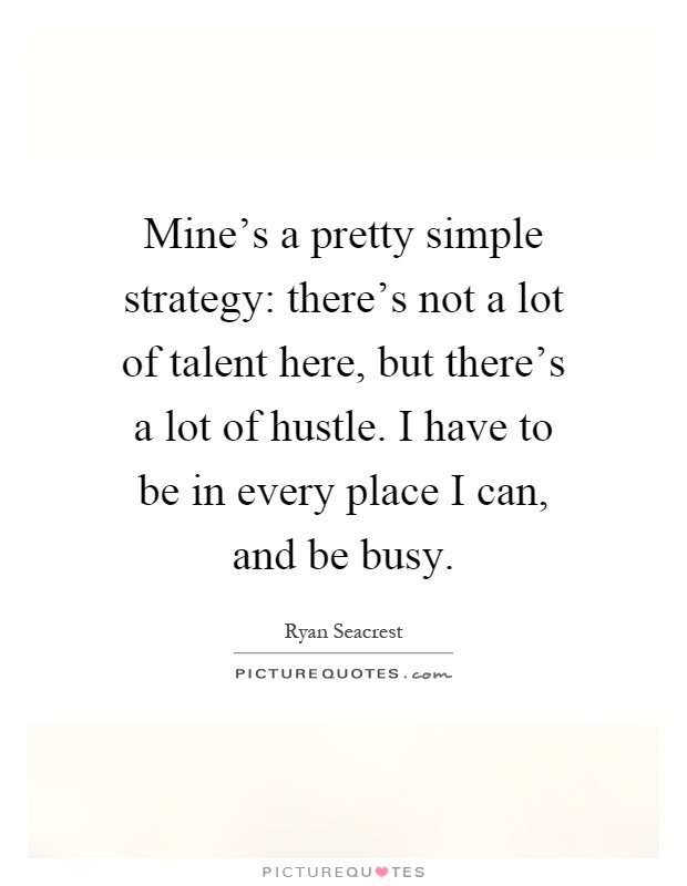 Mine's a pretty simple strategy: there's not a lot of talent here, but there's a lot of hustle. I have to be in every place I can, and be busy Picture Quote #1