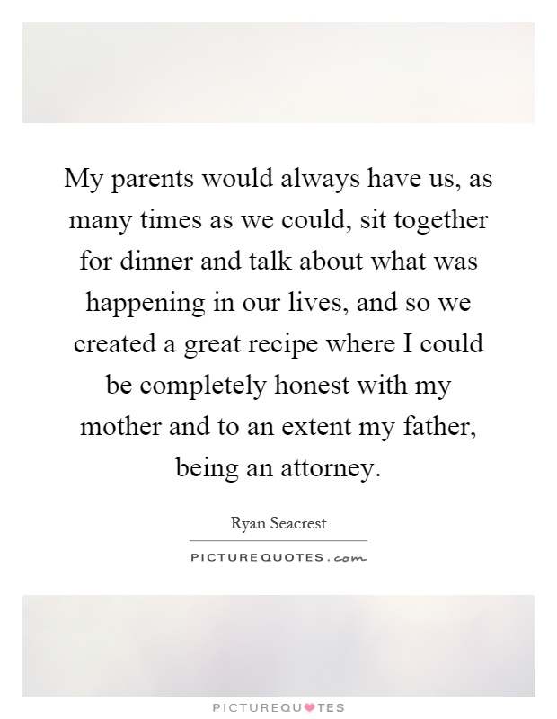 My parents would always have us, as many times as we could, sit together for dinner and talk about what was happening in our lives, and so we created a great recipe where I could be completely honest with my mother and to an extent my father, being an attorney Picture Quote #1