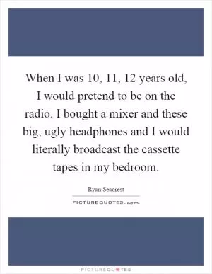When I was 10, 11, 12 years old, I would pretend to be on the radio. I bought a mixer and these big, ugly headphones and I would literally broadcast the cassette tapes in my bedroom Picture Quote #1