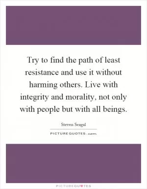 Try to find the path of least resistance and use it without harming others. Live with integrity and morality, not only with people but with all beings Picture Quote #1