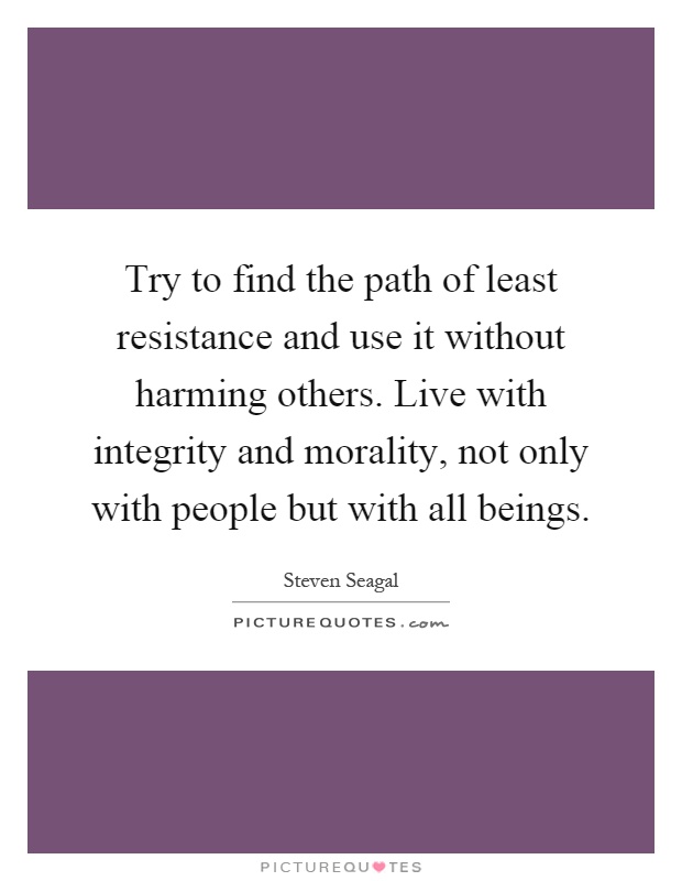 Try to find the path of least resistance and use it without harming others. Live with integrity and morality, not only with people but with all beings Picture Quote #1