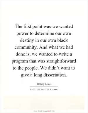 The first point was we wanted power to determine our own destiny in our own black community. And what we had done is, we wanted to write a program that was straightforward to the people. We didn’t want to give a long dissertation Picture Quote #1