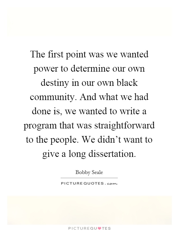 The first point was we wanted power to determine our own destiny in our own black community. And what we had done is, we wanted to write a program that was straightforward to the people. We didn't want to give a long dissertation Picture Quote #1