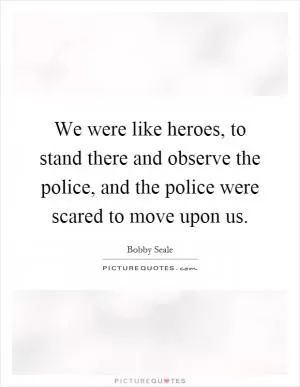 We were like heroes, to stand there and observe the police, and the police were scared to move upon us Picture Quote #1