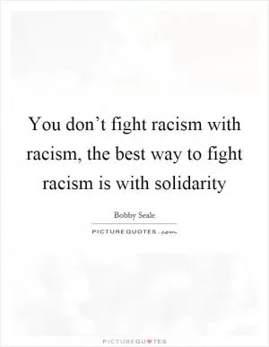 You don’t fight racism with racism, the best way to fight racism is with solidarity Picture Quote #1