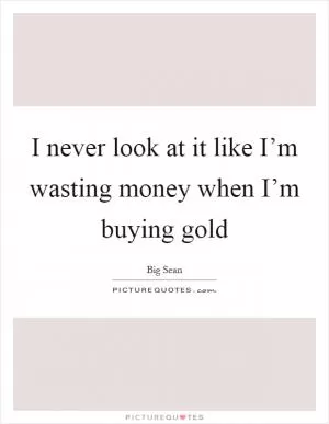 I never look at it like I’m wasting money when I’m buying gold Picture Quote #1