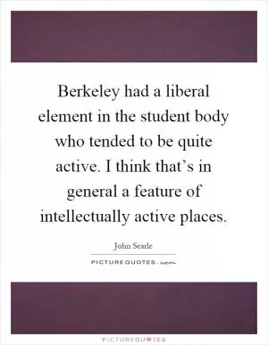 Berkeley had a liberal element in the student body who tended to be quite active. I think that’s in general a feature of intellectually active places Picture Quote #1