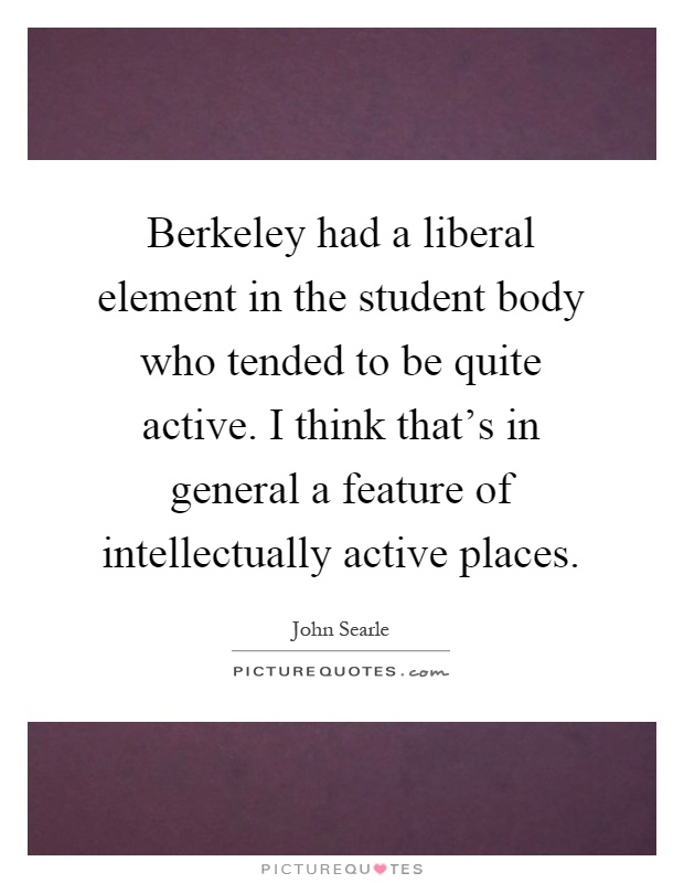 Berkeley had a liberal element in the student body who tended to be quite active. I think that's in general a feature of intellectually active places Picture Quote #1