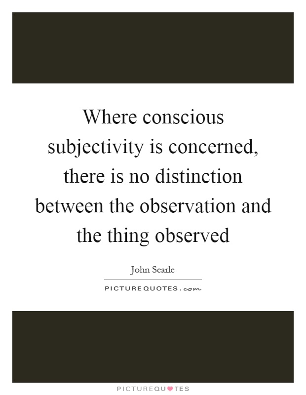 Where conscious subjectivity is concerned, there is no distinction between the observation and the thing observed Picture Quote #1