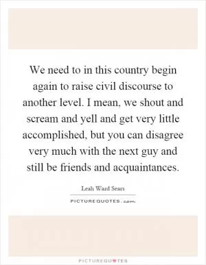 We need to in this country begin again to raise civil discourse to another level. I mean, we shout and scream and yell and get very little accomplished, but you can disagree very much with the next guy and still be friends and acquaintances Picture Quote #1