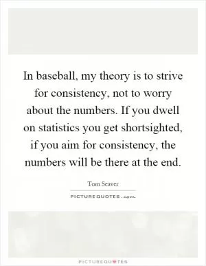 In baseball, my theory is to strive for consistency, not to worry about the numbers. If you dwell on statistics you get shortsighted, if you aim for consistency, the numbers will be there at the end Picture Quote #1