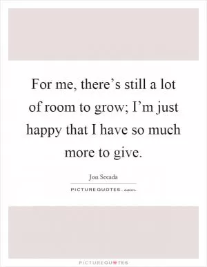 For me, there’s still a lot of room to grow; I’m just happy that I have so much more to give Picture Quote #1