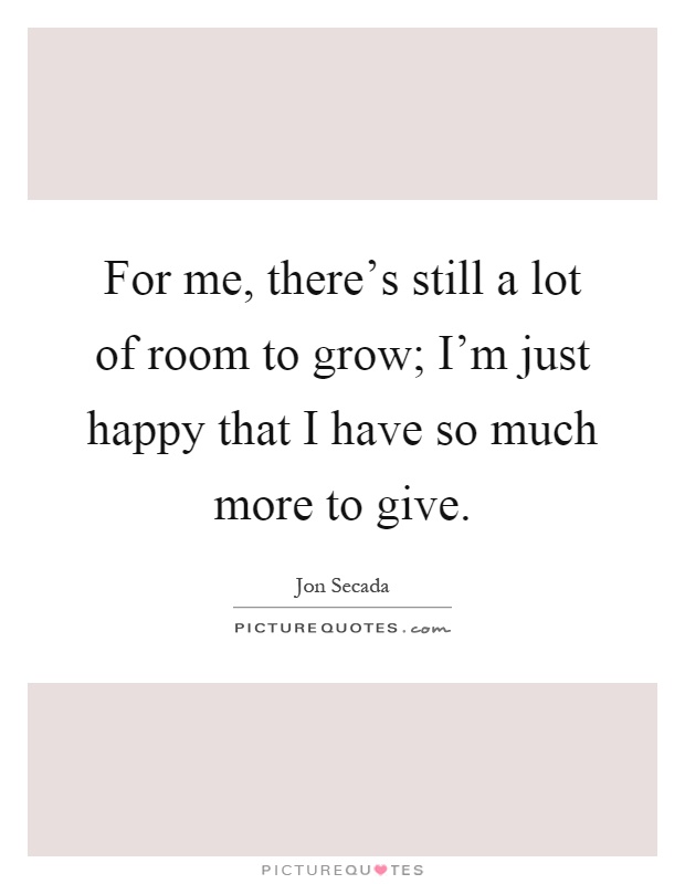 For me, there's still a lot of room to grow; I'm just happy that I have so much more to give Picture Quote #1