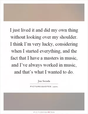 I just lived it and did my own thing without looking over my shoulder. I think I’m very lucky, considering when I started everything, and the fact that I have a masters in music, and I’ve always worked in music, and that’s what I wanted to do Picture Quote #1