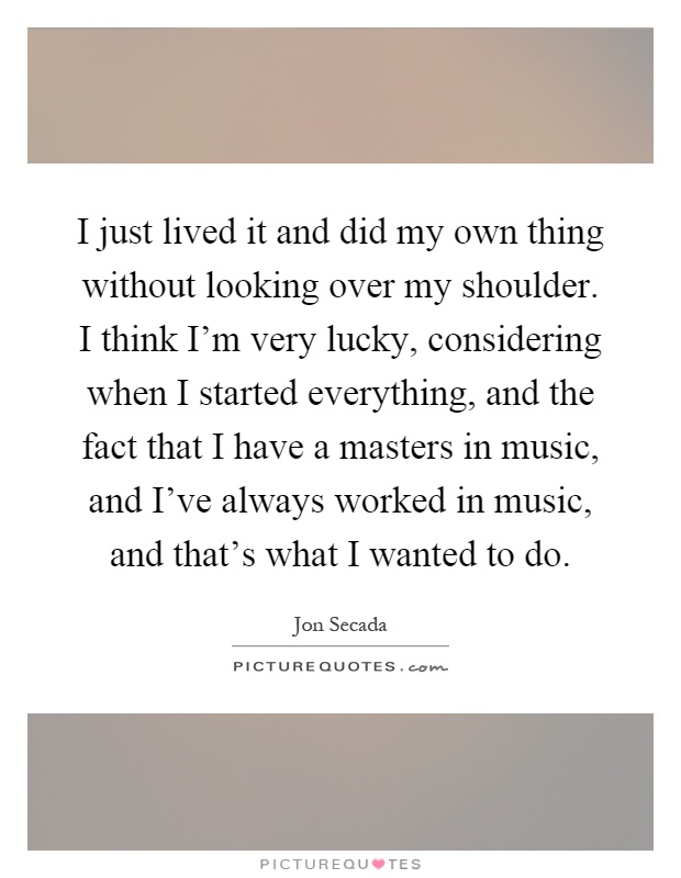 I just lived it and did my own thing without looking over my shoulder. I think I'm very lucky, considering when I started everything, and the fact that I have a masters in music, and I've always worked in music, and that's what I wanted to do Picture Quote #1