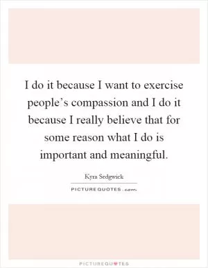 I do it because I want to exercise people’s compassion and I do it because I really believe that for some reason what I do is important and meaningful Picture Quote #1