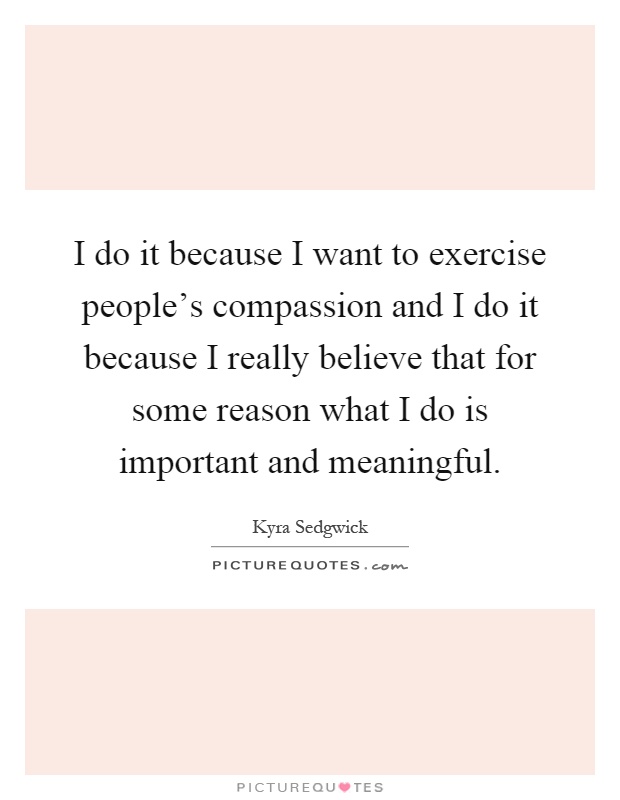I do it because I want to exercise people's compassion and I do it because I really believe that for some reason what I do is important and meaningful Picture Quote #1