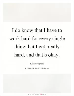 I do know that I have to work hard for every single thing that I get, really hard, and that’s okay Picture Quote #1