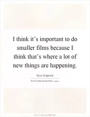 I think it’s important to do smaller films because I think that’s where a lot of new things are happening Picture Quote #1