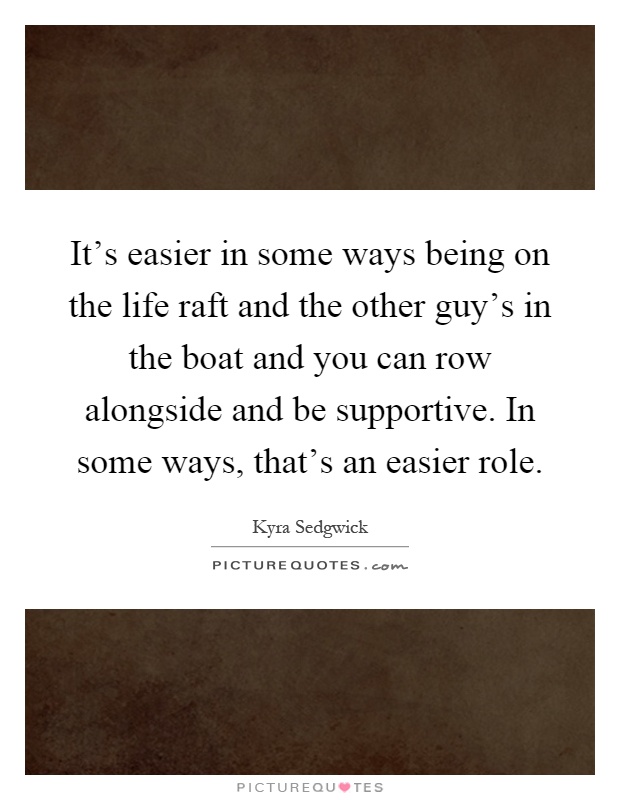 It's easier in some ways being on the life raft and the other guy's in the boat and you can row alongside and be supportive. In some ways, that's an easier role Picture Quote #1