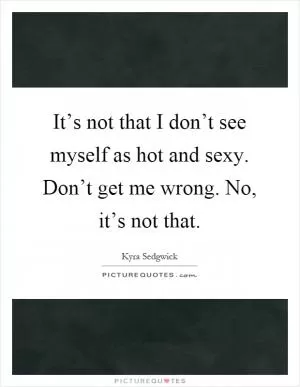 It’s not that I don’t see myself as hot and sexy. Don’t get me wrong. No, it’s not that Picture Quote #1