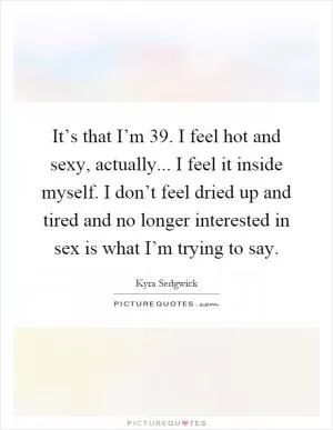 It’s that I’m 39. I feel hot and sexy, actually... I feel it inside myself. I don’t feel dried up and tired and no longer interested in sex is what I’m trying to say Picture Quote #1