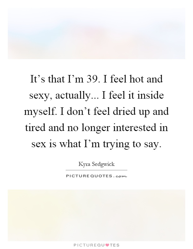 It's that I'm 39. I feel hot and sexy, actually... I feel it inside myself. I don't feel dried up and tired and no longer interested in sex is what I'm trying to say Picture Quote #1