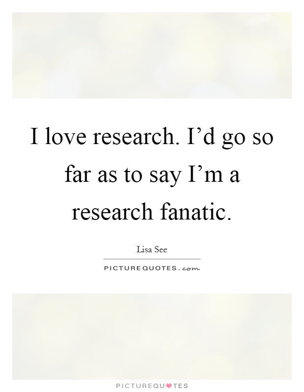 I love research. I'd go so far as to say I'm a research fanatic Picture Quote #1