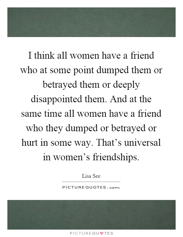 I think all women have a friend who at some point dumped them or betrayed them or deeply disappointed them. And at the same time all women have a friend who they dumped or betrayed or hurt in some way. That's universal in women's friendships Picture Quote #1