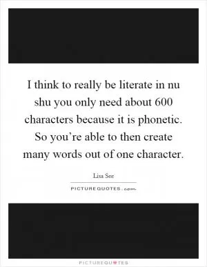 I think to really be literate in nu shu you only need about 600 characters because it is phonetic. So you’re able to then create many words out of one character Picture Quote #1