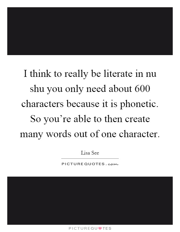 I think to really be literate in nu shu you only need about 600 characters because it is phonetic. So you're able to then create many words out of one character Picture Quote #1