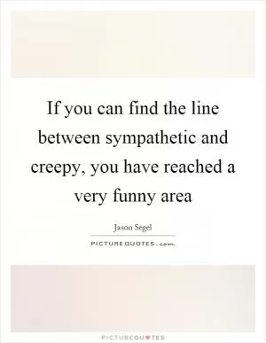 If you can find the line between sympathetic and creepy, you have reached a very funny area Picture Quote #1