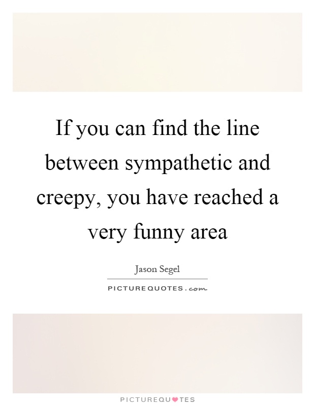 If you can find the line between sympathetic and creepy, you have reached a very funny area Picture Quote #1