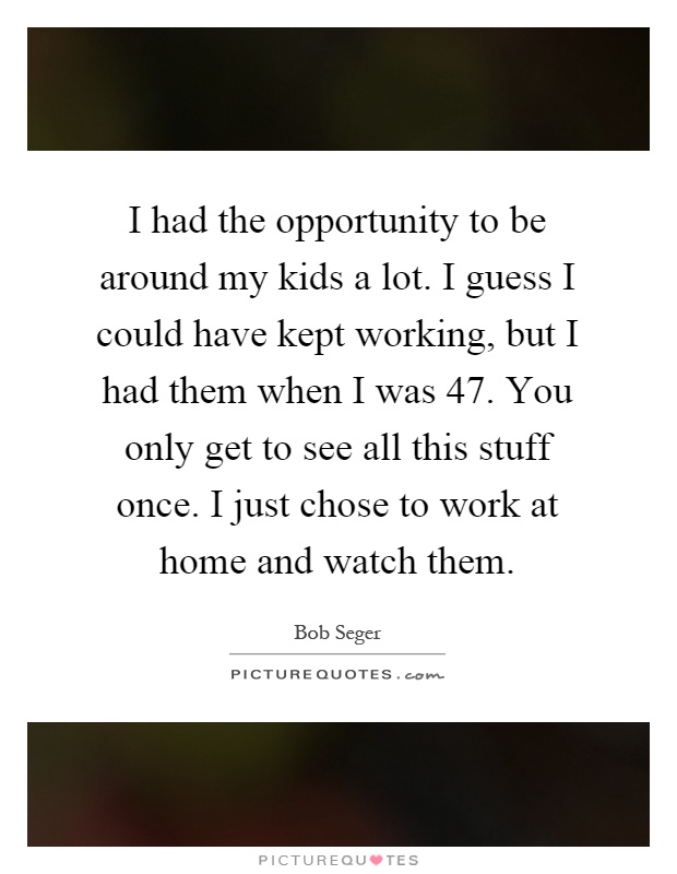 I had the opportunity to be around my kids a lot. I guess I could have kept working, but I had them when I was 47. You only get to see all this stuff once. I just chose to work at home and watch them Picture Quote #1